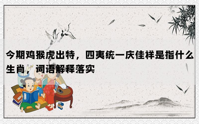 今期鸡猴虎出特，四夷统一庆佳祥是指什么生肖，词语解释落实