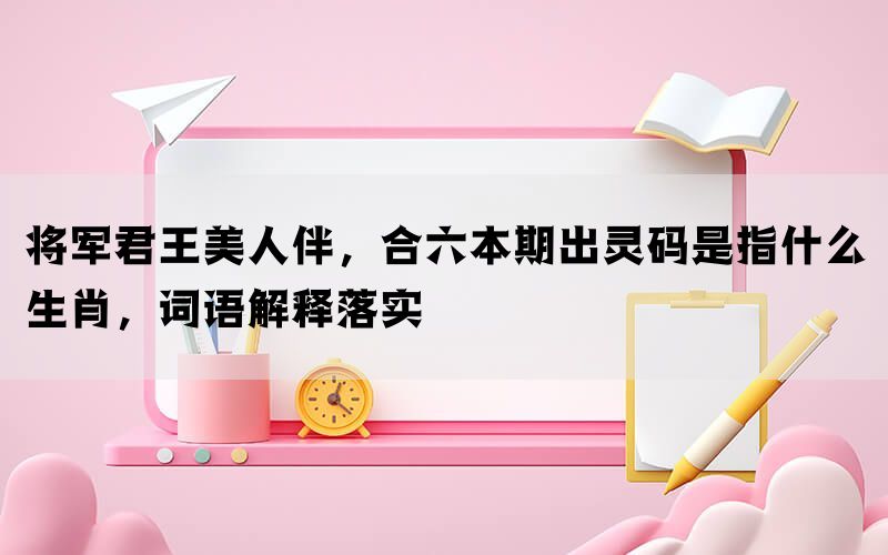 将军君王美人伴，合六本期出灵码是指什么生肖，词语解释落实
