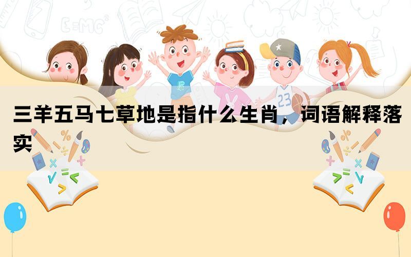 三羊五马七草地是指什么生肖，词语解释落实