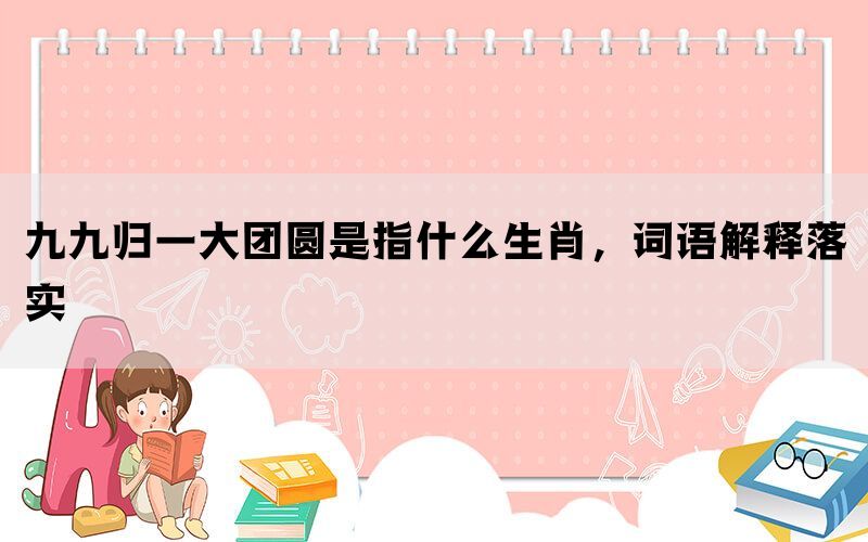 九九归一大团圆是指什么生肖，词语解释落实