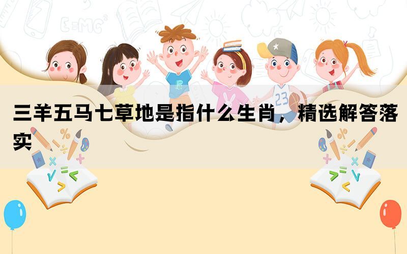 三羊五马七草地是指什么生肖,精选解答落实 三羊五马七草地是指什么生肖,精选解答落实