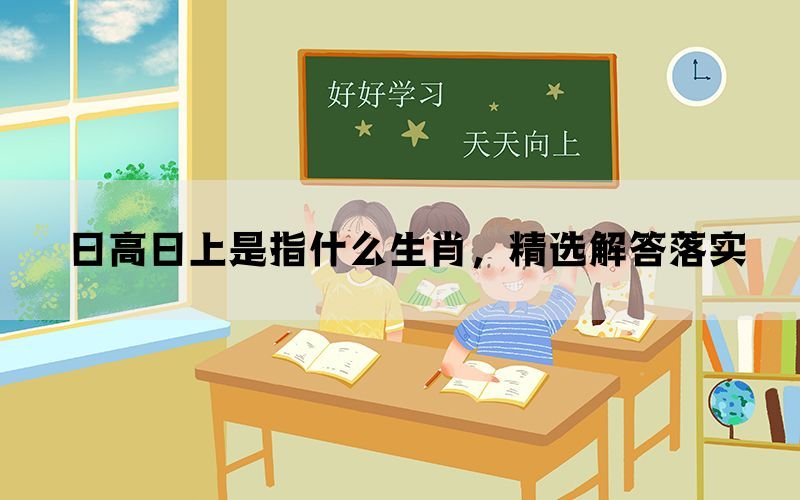 日高日上是指什么生肖,精选解答落实 日高日上是指什么生肖,精选解答落实