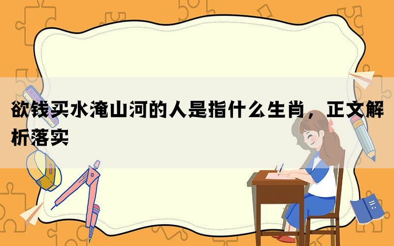 欲钱买水淹山河的人是指什么生肖,正文解析落实 欲钱买水淹山河的人是指什么生肖,正文解析落实