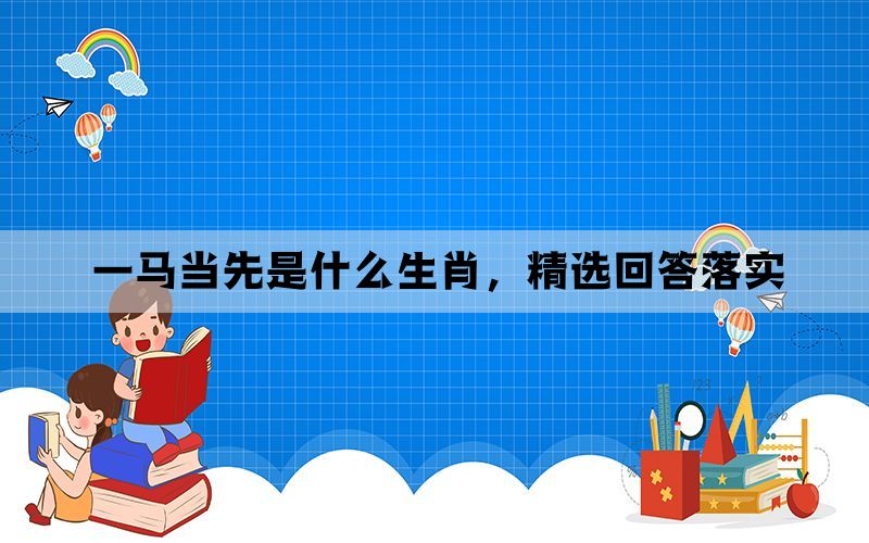 一马当先是什么生肖,精选回答落实 一马当先是什么生肖,精选回答落实