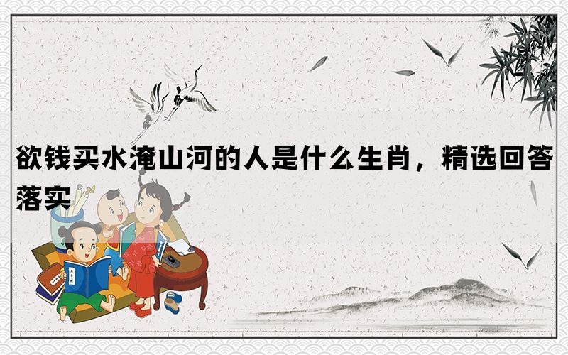 欲钱买水淹山河的人是什么生肖，精选回答落实(图1)