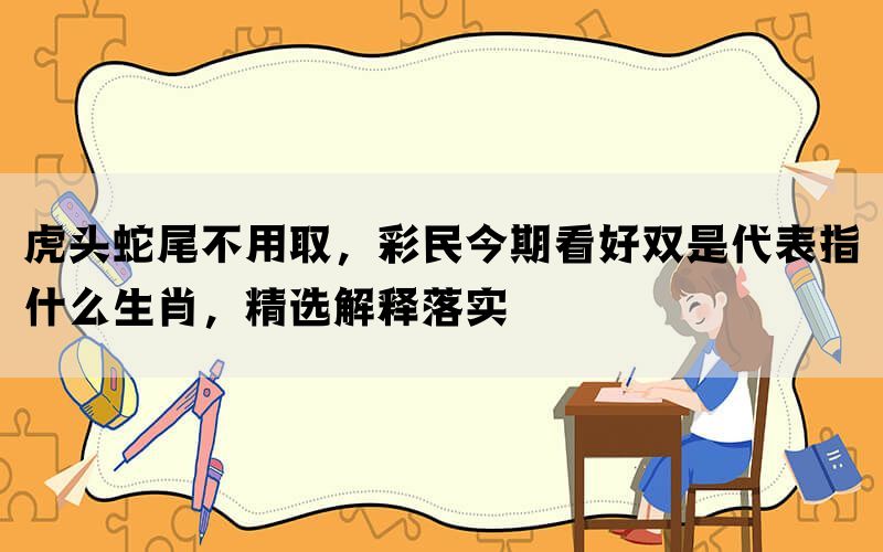 虎头蛇尾不用取，彩民今期看好双是代表指什么生肖，精选解释落实(图1)