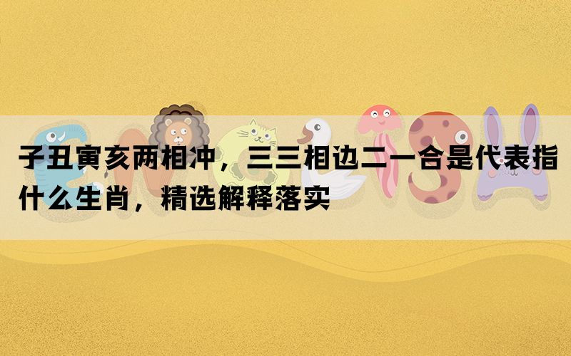 子丑寅亥两相冲，三三相边二一合是代表指什么生肖，精选解释落实(图1)