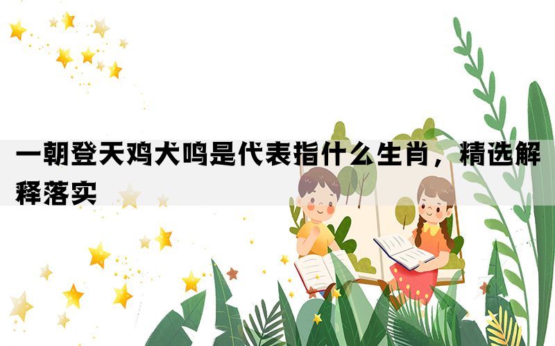 一朝登天鸡犬鸣是代表指什么生肖，精选解释落实(图1)