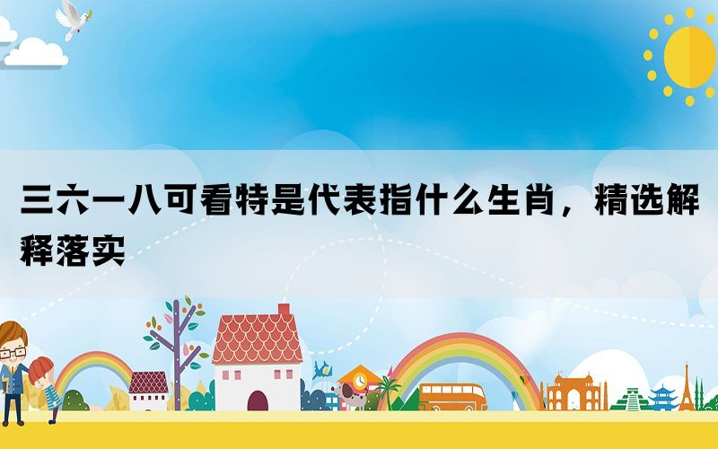 三六一八可看特是代表指什么生肖，精选解释落实(图1)