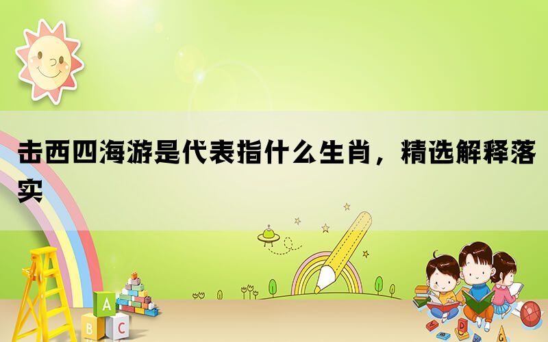 击西四海游是代表指什么生肖，精选解释落实(图1)