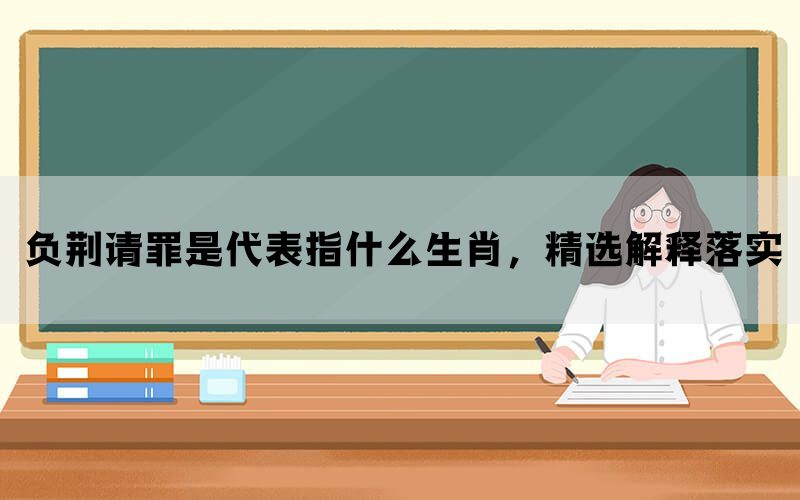 负荆请罪是代表指什么生肖，精选解释落实(图1)