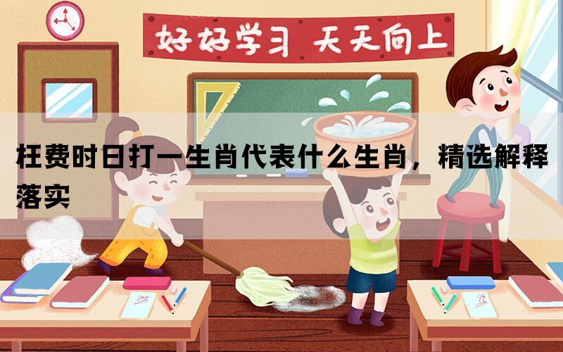 枉费时日打一生肖代表什么生肖，精选解释落实(图1)