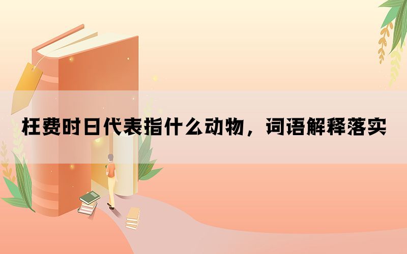枉费时日代表指什么动物，词语解释落实(图1)
