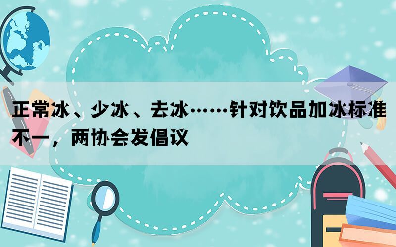 正常冰、少冰、去冰……针对饮品加冰标准不一，两协会发倡议(图1)
