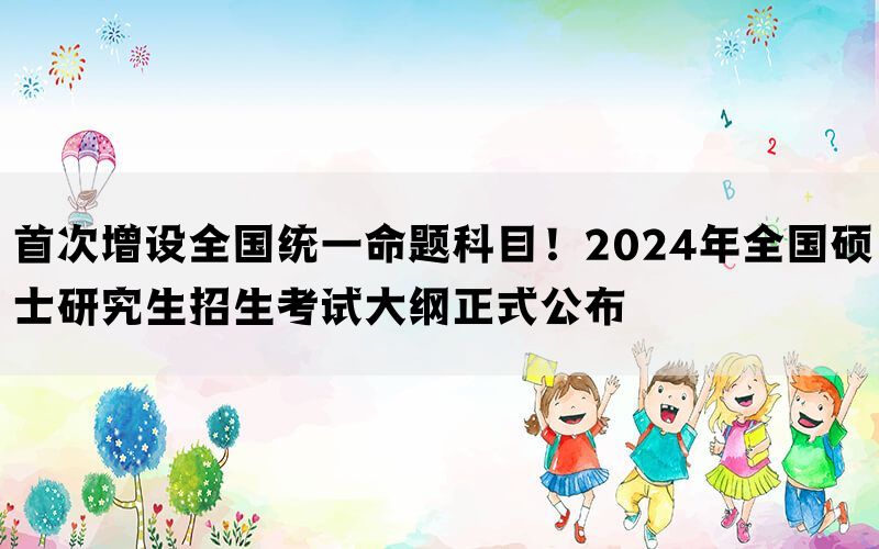 首次增设全国统一命题科目！2024年全国硕士研究生招生考试大纲正式公布