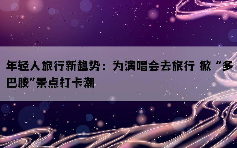 年轻人旅行新趋势：为演唱会去旅行 掀 “多巴胺”景点打卡潮(图1)