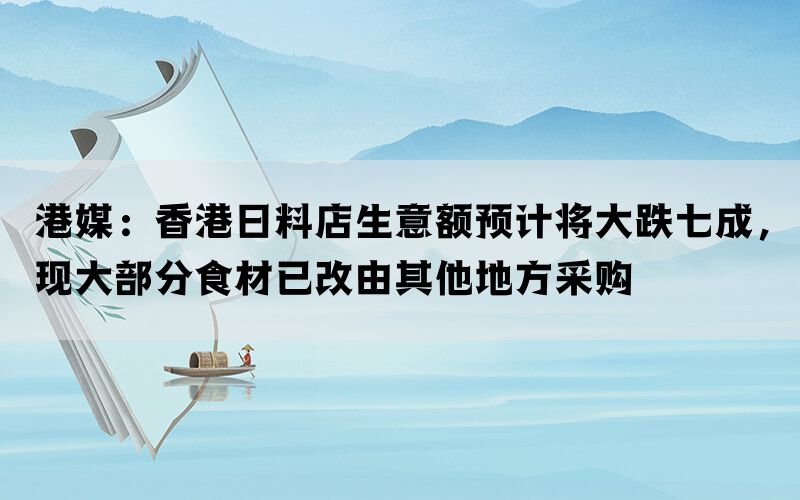 港媒：香港日料店生意额预计将大跌七成，现大部分食材已改由其他地方采购(图1)