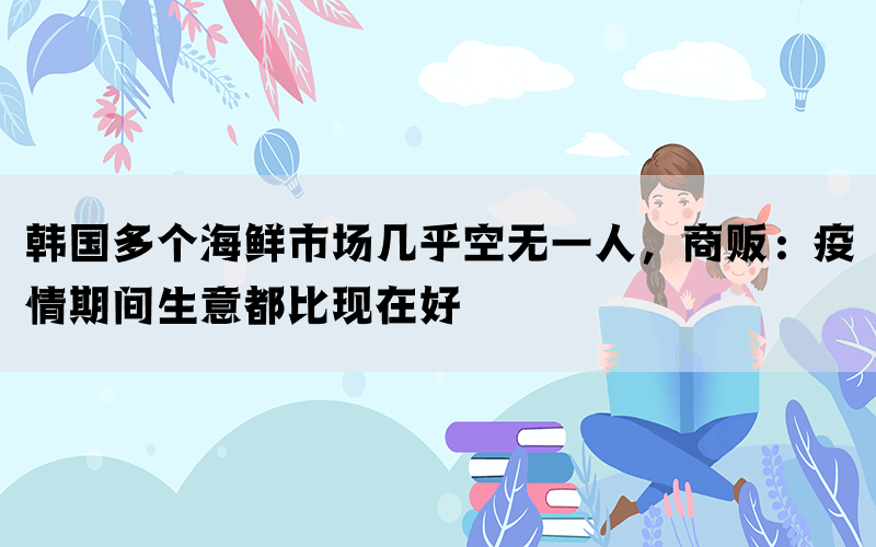 韩国多个海鲜市场几乎空无一人，商贩：疫情期间生意都比现在好(图1)
