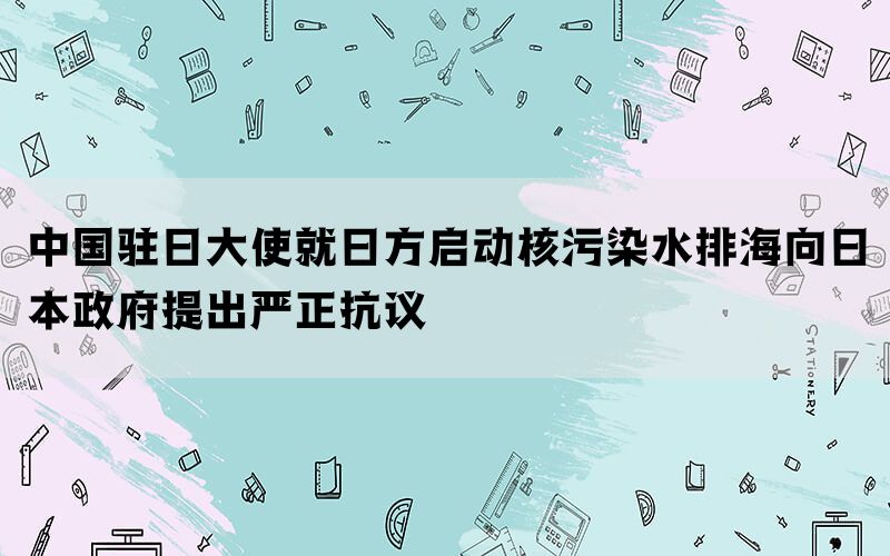 中国驻日大使就日方启动核污染水排海向日本政府提出严正抗议(图1)