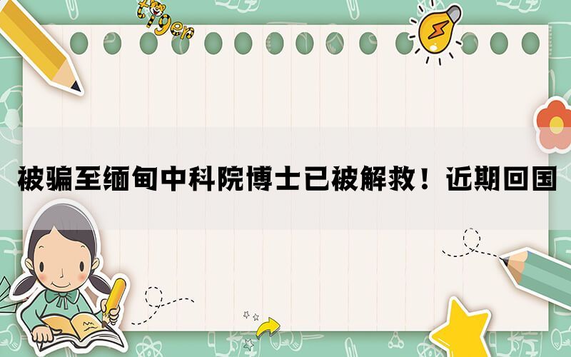 被骗至缅甸中科院博士已被解救！近期回国(图1)