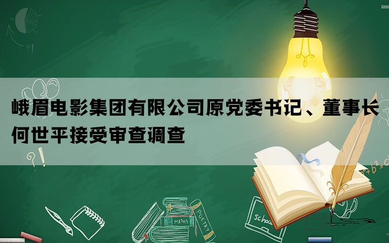 峨眉电影集团有限公司原党委书记、董事长何世平接受审查调查(图1)