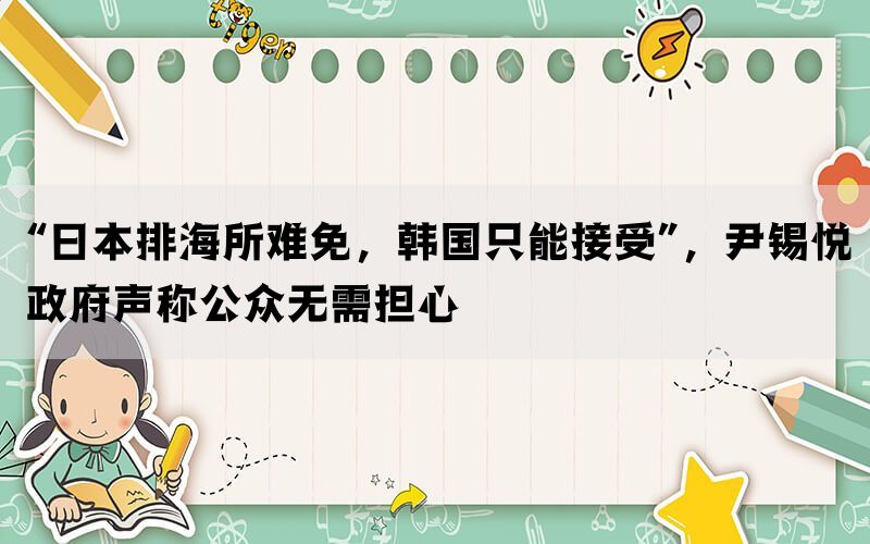 “日本排海所难免，韩国只能接受”，尹锡悦政府声称公众无需担心(图1)