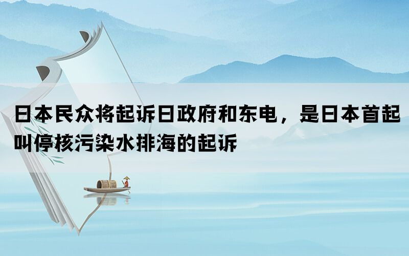 日本民众将起诉日政府和东电，是日本首起叫停核污染水排海的起诉(图1)