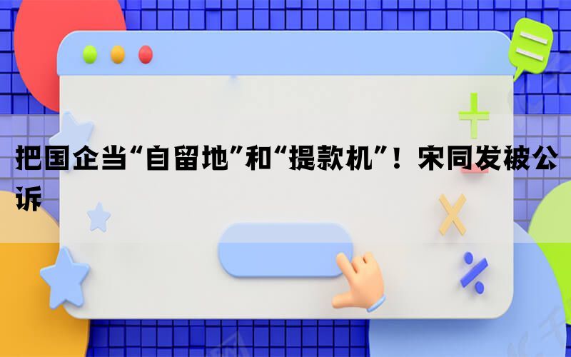 把国企当“自留地”和“提款机”！宋同发被公诉(图1)
