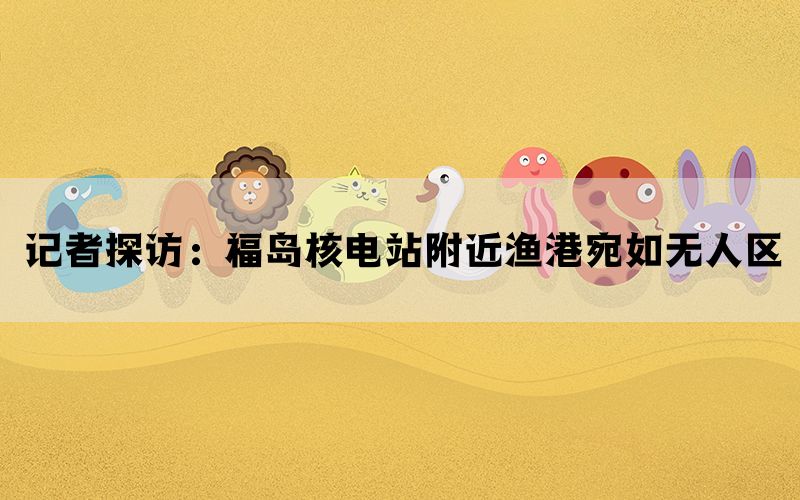 记者探访：福岛核电站附近渔港宛如无人区(图1)