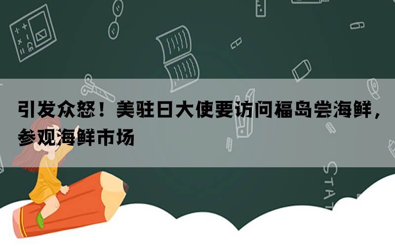 引发众怒！美驻日大使要访问福岛尝海鲜，参观海鲜市场(图1)