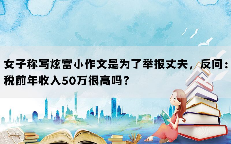 女子称写炫富小作文是为了举报丈夫，反问：税前年收入50万很高吗？(图1)