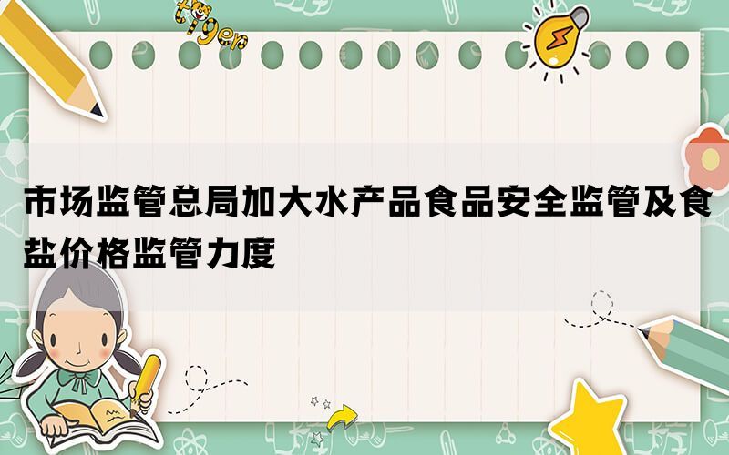 市场监管总局加大水产品食品安全监管及食盐价格监管力度(图1)