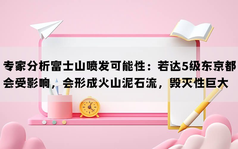 专家分析富士山喷发可能性：若达5级东京都会受影响，会形成火山泥石流，毁灭性巨大(图1)