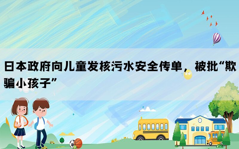 日本政府向儿童发核污水安全传单，被批“欺骗小孩子”(图1)