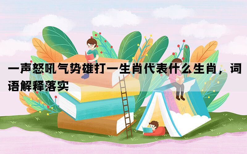 一声怒吼气势雄打一生肖代表什么生肖，词语解释落实(图1)