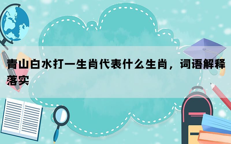 青山白水打一生肖代表什么生肖，词语解释落实(图1)