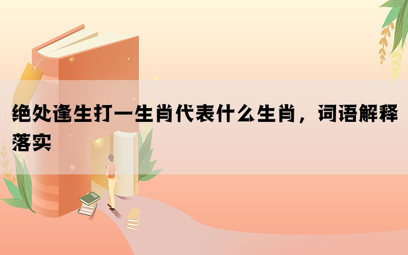 绝处逢生打一生肖代表什么生肖，词语解释落实(图1)