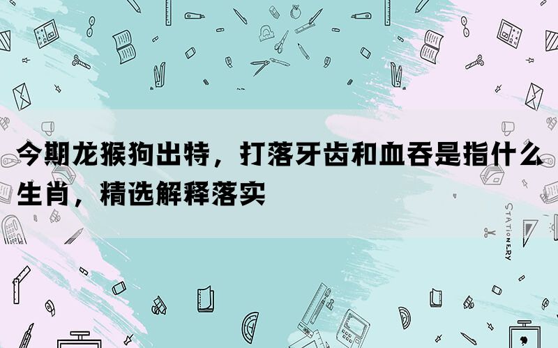今期龙猴狗出特，打落牙齿和血吞是指什么生肖，精选解释落实(图1)