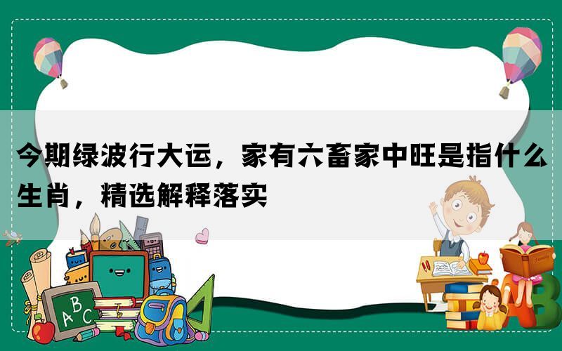 今期绿波行大运，家有六畜家中旺是指什么生肖，精选解释落实(图1)
