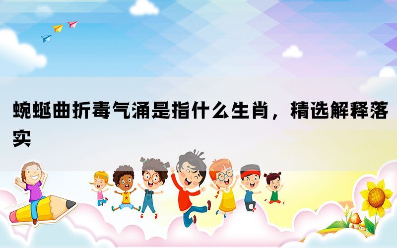 蜿蜒曲折毒气涌是指什么生肖，精选解释落实(图1)