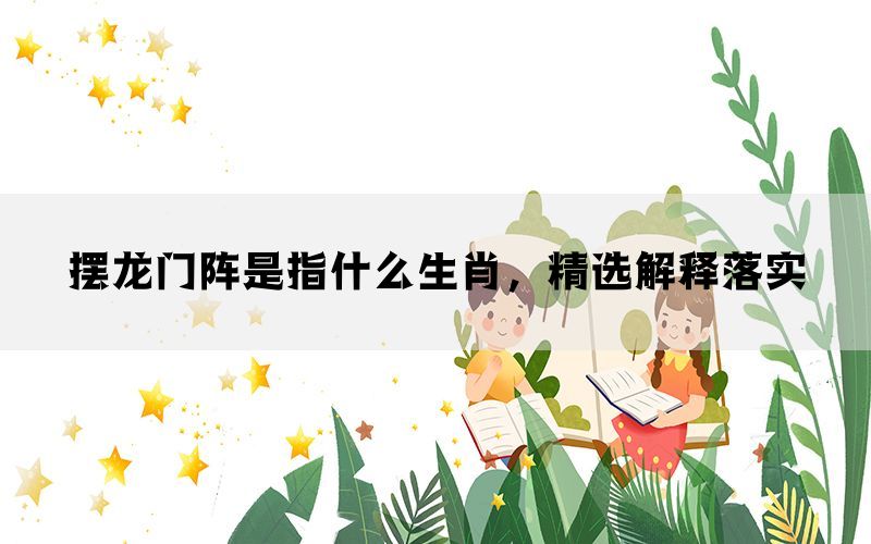 摆龙门阵是指什么生肖，精选解释落实(图1)