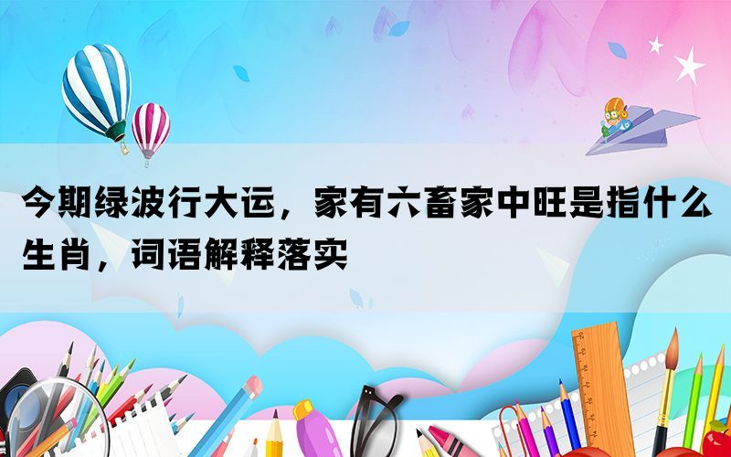 今期绿波行大运，家有六畜家中旺是指什么生肖，词语解释落实(图1)