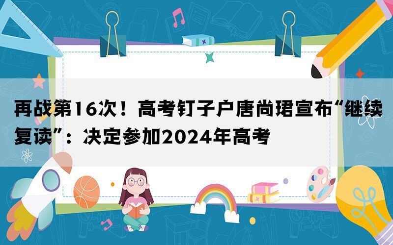 再战第16次！高考钉子户唐尚珺宣布“继续复读”：决定参加2024年高考