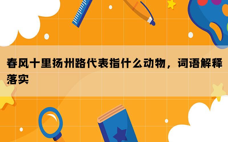 春风十里扬州路代表指什么动物，词语解释落实(图1)