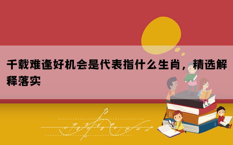 千载难逢好机会是代表指什么生肖，精选解释落实(图1)