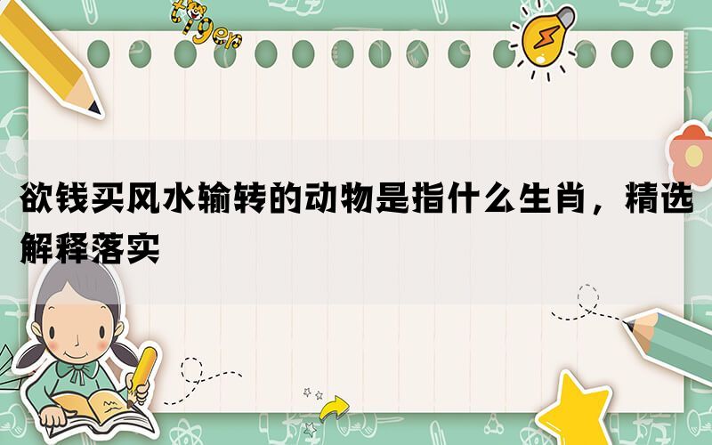 欲钱买风水输转的动物是指什么生肖，精选解释落实(图1)