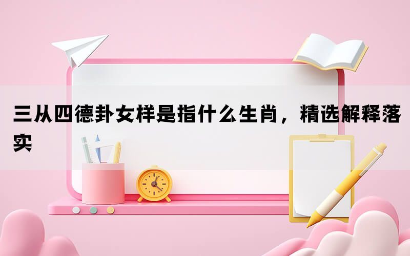 三从四德卦女样是指什么生肖，精选解释落实(图1)
