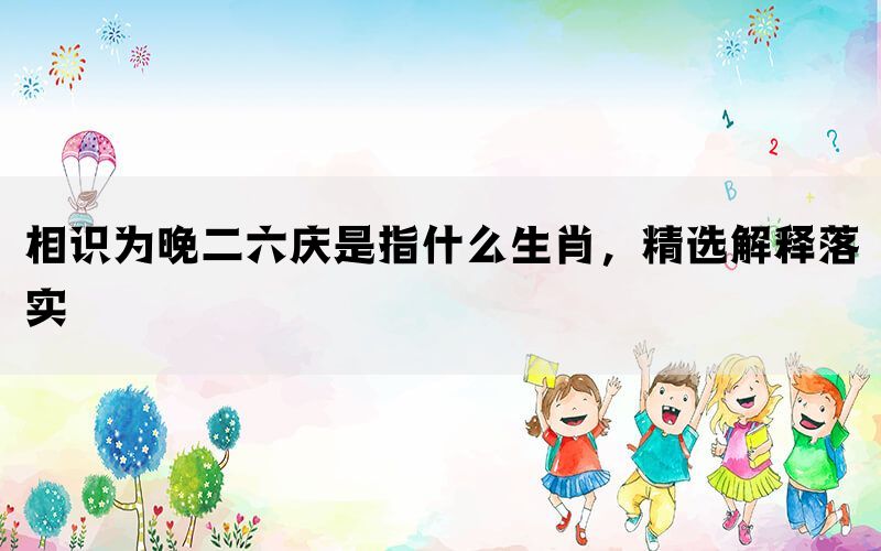 相识为晚二六庆是指什么生肖，精选解释落实(图1)