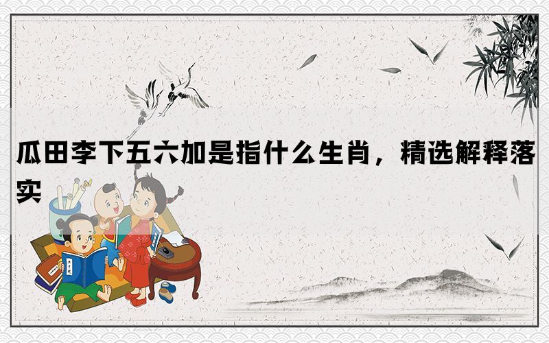 瓜田李下五六加是指什么生肖，精选解释落实(图1)