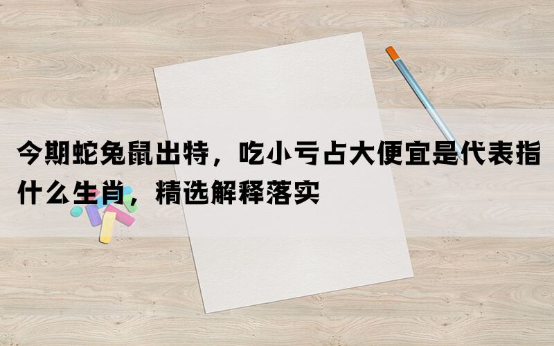 今期蛇兔鼠出特，吃小亏占大便宜是代表指什么生肖，精选解释落实(图1)